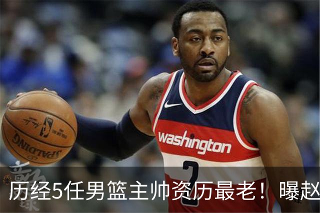 历经5任男篮主帅资历最老！曝赵继伟担任最新窗口期国家队队长